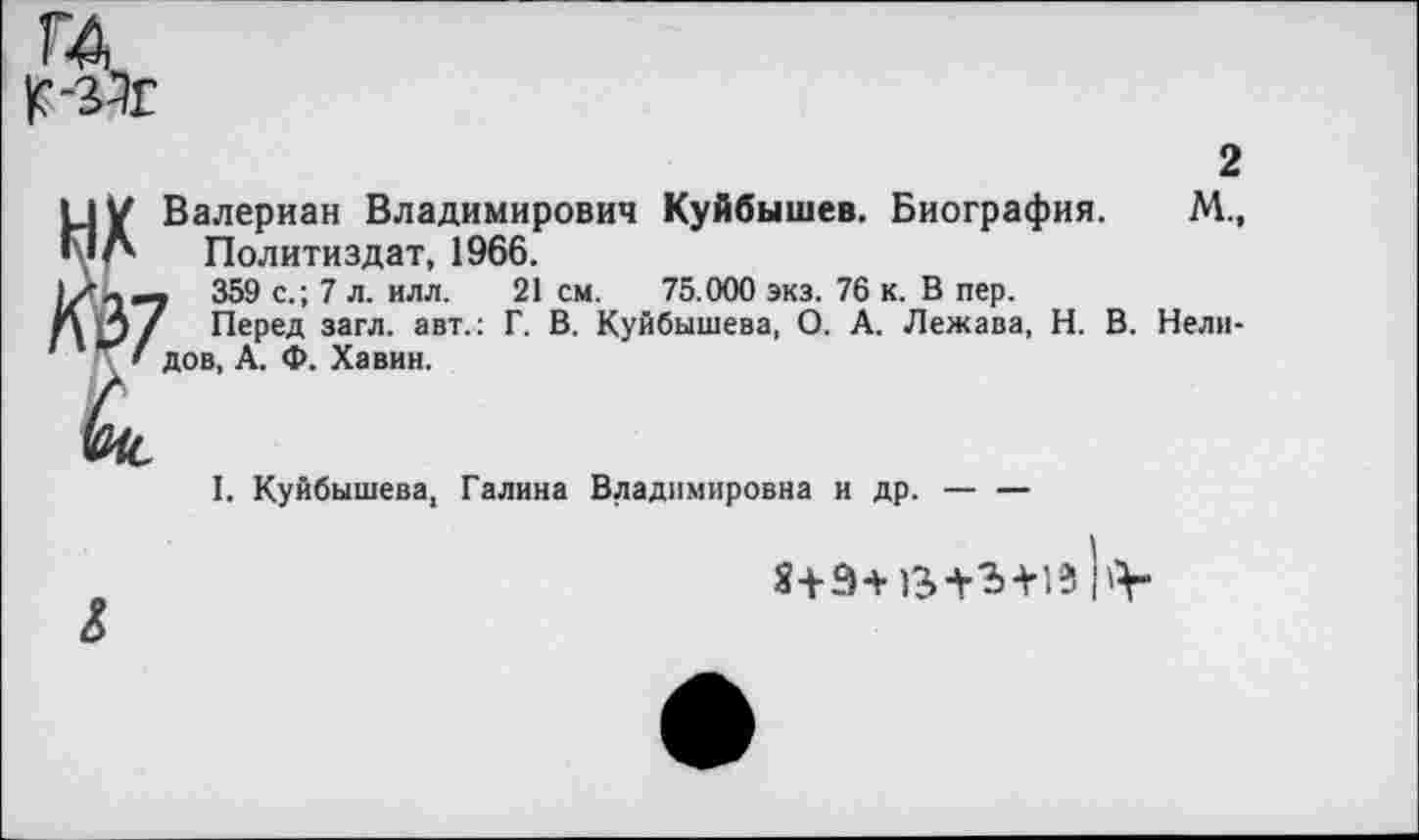 ﻿ЦУ Валериан Владимирович Куйбышев. Биография. ПЛ Политиздат, 1966.
359 с.; 7 л. илл. 21 см. 75.000 экз. 76 к. В пер. гд Л / Перед загл. авт.: Г. В. Куйбышева, О. А. Лежава, Н. В. '	' дов, А. Ф. Хавин.
2
М„
Нели-
I. Куйбышева, Галина Владимировна и др. —